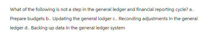 What of the following is not a step in the general ledger and financial reporting cycle? a.
Prepare budgets b. Updating the general lodger c. Reconding adjustments in the general
ledger d. Backing up data in the general ledger system