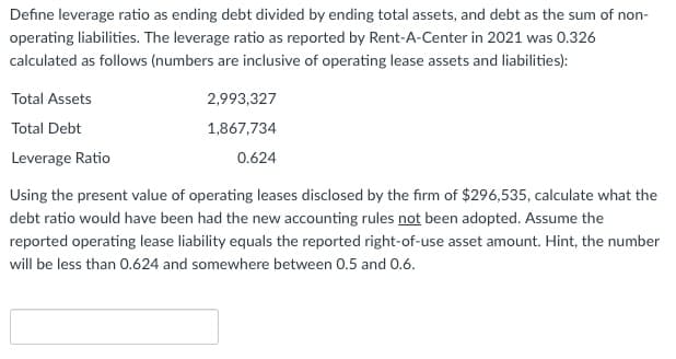 Define leverage ratio as ending debt divided by ending total assets, and debt as the sum of non-
operating liabilities. The leverage ratio as reported by Rent-A-Center in 2021 was 0.326
calculated as follows (numbers are inclusive of operating lease assets and liabilities):
Total Assets
Total Debt
Leverage Ratio
2,993,327
1,867,734
0.624
Using the present value of operating leases disclosed by the firm of $296,535, calculate what the
debt ratio would have been had the new accounting rules not been adopted. Assume the
reported operating lease liability equals the reported right-of-use asset amount. Hint, the number
will be less than 0.624 and somewhere between 0.5 and 0.6.