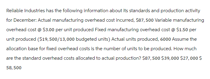 Reliable Industries has the following information about its standards and production activity
for December: Actual manufacturing overhead cost incurred, $87,500 Variable manufacturing
overhead cost @ $3.00 per unit produced Fixed manufacturing overhead cost @ $1.50 per
unit produced ($19,500/13,000 budgeted units) Actual units produced, 6000 Assume the
allocation base for fixed overhead costs is the number of units to be produced. How much
are the standard overhead costs allocated to actual production? $87,500 $39,000 $27,000 $
58, 500