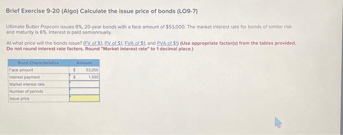 Brief Exercise 9-20 (Algo) Calculate the issue price of bonds (LO9-7)
Ultimate Butter Popcom issues 6%, 20-year bonds with a face amount of $53,000. The market interest rate for bonds of similar risk
and maturity is 6%. Interest is paid semiannually.
At what price will the bonds issue? (FV of $1, PV of $1. EVA of $1, and PVA of S1) (Use appropriate factor(s) from the tables provided.
Do not round interest rate factors. Round "Market interest rate" to 1 decimal place.)
Bond Characteristics
Face amount
Interest payment
Market interest rate
Number of periods
Issue price
$
$
Amount
53,000
1,590