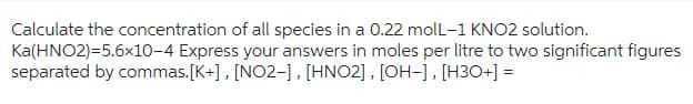 Calculate the concentration of all species in a 0.22 molL-1 KNO2 solution.
Ka(HNO2)=5.6x10-4 Express your answers in moles per litre to two significant figures
separated by commas. [K+], [NO2-], [HNO2], [OH-], [H3O+] =