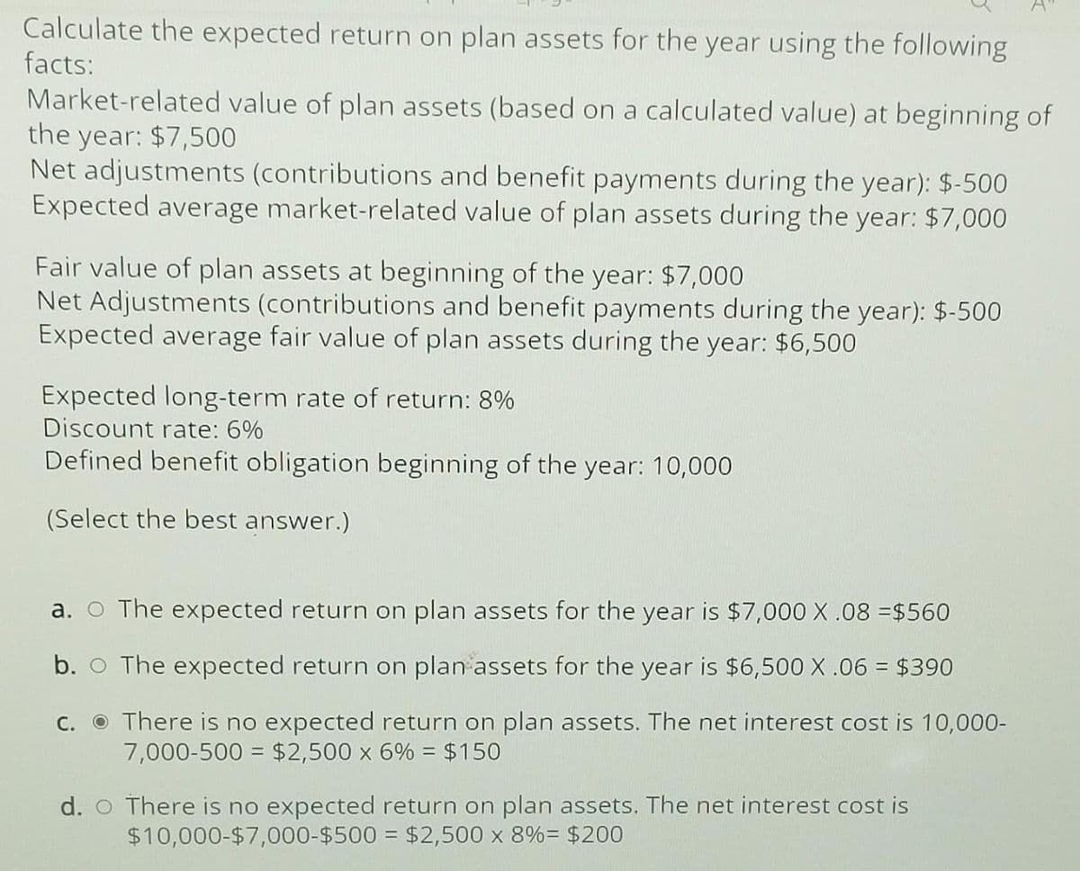 Calculate the expected return on plan assets for the year using the following
facts:
Market-related value of plan assets (based on a calculated value) at beginning of
the year: $7,500
Net adjustments (contributions and benefit payments during the year): $-500
Expected average market-related value of plan assets during the year: $7,000
Fair value of plan assets at beginning of the year: $7,000
Net Adjustments (contributions and benefit payments during the year): $-500
Expected average fair value of plan assets during the year: $6,500
Expected long-term rate of return: 8%
Discount rate: 6%
Defined benefit obligation beginning of the year: 10,000
(Select the best answer.)
a. ○ The expected return on plan assets for the year is $7,000 X.08 =$560
b.
The expected return on plan assets for the year is $6,500 X .06 = $390
c.
There is no expected return on plan assets. The net interest cost is 10,000-
7,000-500 = $2,500 x 6% = $150
d. There is no expected return on plan assets. The net interest cost is
$10,000-$7,000-$500
= $2,500 x 8% = $200