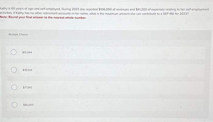 Kathy is 60 years of age and self-employed. During 2023 she reported $106,000 of revenues and $41,200 of expenses relating to her self-employment
activities. If Kathy has no other retirement accounts in her name, what is the maximum amount she can contribute to a SEP IRA for 2023?
Note: Round your final answer to the nearest whole number.
Multiple Choice
$12,044
$18,544
$77,910
$66,000