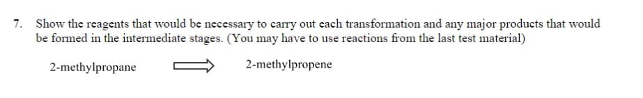 7. Show the reagents that would be necessary to carry out each transformation and any major products that would
be formed in the intermediate stages. (You may have to use reactions from the last test material)
2-methylpropane
2-methylpropene