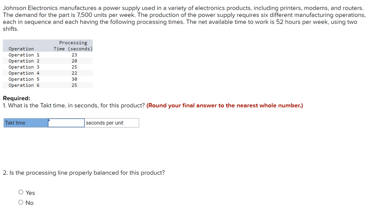 Johnson Electronics manufactures a power supply used in a variety of electronics products, including printers, modems, and routers.
The demand for the part is 7,500 units per week. The production of the power supply requires six different manufacturing operations,
each in sequence and each having the following processing times. The net available time to work is 52 hours per week, using two
shifts.
Operation
Operation 1
Operation 2
Operation 3
Operation 4
Operation 5
Operation 6
Required:
1. What is the Takt time, in seconds, for this product? (Round your final answer to the nearest whole number.)
Takt time
Processing
Time (seconds)
23
20
25
22
30
25
Yes
No
seconds per unit
2. Is the processing line properly balanced for this product?