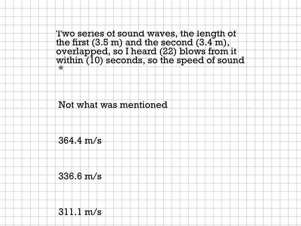 Two series of sound waves, the length of
the first (3.5 m) and the second (3.4 m),
overlapped, so I heard (22) blows from it
within (10) seconds, so the speed of sound
Not what was mentioned
364.4 m/s
336.6 m/s
311.1 m/s