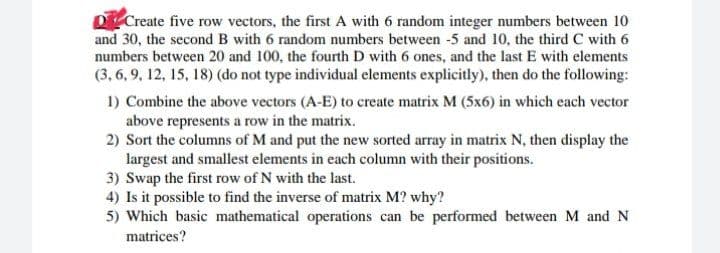 O Create five row vectors, the first A with 6 random integer numbers between 10
and 30, the second B with 6 random numbers between -5 and 10, the third C with 6
numbers between 20 and 100, the fourth D with 6 ones, and the last E with elements
(3, 6, 9, 12, 15, 18) (do not type individual elements explicitly), then do the following:
1) Combine the above vectors (A-E) to create matrix M (5x6) in which each vector
above represents a row in the matrix.
2) Sort the columns of M and put the new sorted array in matrix N, then display the
largest and smallest elements in each column with their positions.
3) Swap the first row of N with the last.
4) Is it possible to find the inverse of matrix M? why?
5) Which basic mathematical operations can be performed between M and N
matrices?