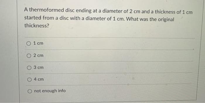 A thermoformed disc ending at a diameter of 2 cm and a thickness of 1 cm
started from a disc with a diameter of 1 cm. What was the original
thickness?
1 cm
2 cm
3 cm
4 cm
O not enough info
