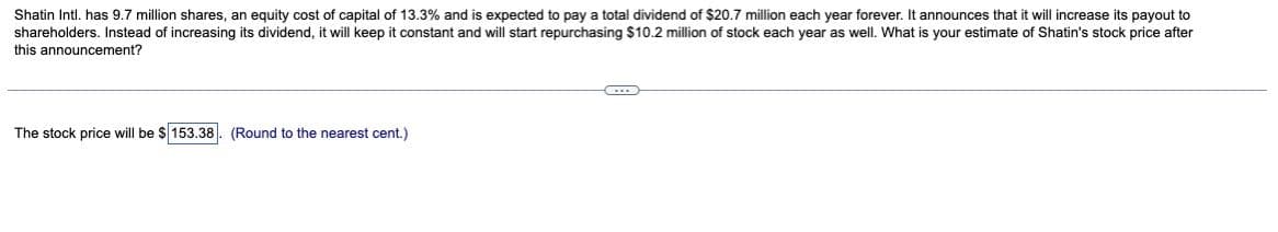 Shatin Intl. has 9.7 million shares, an equity cost of capital of 13.3% and is expected to pay a total dividend of $20.7 million each year forever. It announces that it will increase its payout to
shareholders. Instead of increasing its dividend, it will keep it constant and will start repurchasing $10.2 million of stock each year as well. What is your estimate of Shatin's stock price after
this announcement?
The stock price will be $153.38. (Round to the nearest cent.)