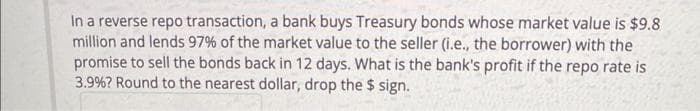 In a reverse repo transaction, a bank buys Treasury bonds whose market value is $9.8
million and lends 97% of the market value to the seller (i.e., the borrower) with the
promise to sell the bonds back in 12 days. What is the bank's profit if the repo rate is
3.9% ? Round to the nearest dollar, drop the $ sign.