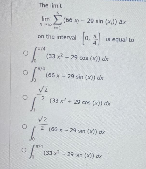 O
JO
10
The limit
n
lim (66 x; - 29 sin (x;)) Ax
n→∞
i=1
on the interval
π/4
π/4
[0, 1] is equal to
(33 x² + 29 cos (x)) dx
(66 x - 29 sin (x)) dx
√2
O 2 (33 x² + 29 cos (x)) dx
[²
√2
O
06²0
π/4
OSTIA
2 (66 x - 29 sin (x)) dx
(33 x² - 29 sin (x)) dx