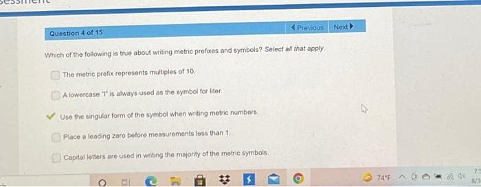 Question 4 of 15
Previous
Which of the following is true about writing metric prefixes and symbols? Select all that apply
The metric prefix represents multiples of 10.
A lowercase T is always used as the symbol for liter.
Use the singular form of the symbol when writing metric numbers.
Place a leading zero before measurements less than 1.
Capital letters are used in writing the majority of the metric symbols,
Next
4
74°F A
8/3