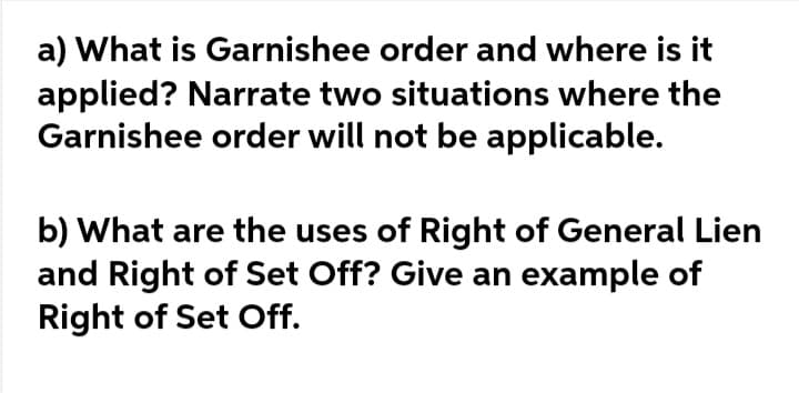 a) What is Garnishee order and where is it
applied? Narrate two situations where the
Garnishee order will not be applicable.
b) What are the uses of Right of General Lien
and Right of Set Off? Give an example of
Right of Set Off.