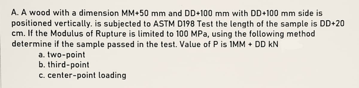 A. A wood with a dimension MM+50 mm and DD+100 mm with DD+100 mm side is
positioned vertically. is subjected to ASTM D198 Test the length of the sample is DD+20
cm. If the Modulus of Rupture is limited to 100 MPa, using the following method
determine if the sample passed in the test. Value of P is 1MM + DD kN
a. two-point
b. third-point
c. center-point loading
