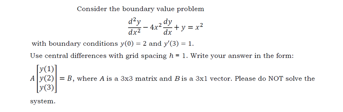 Consider the boundary value problem
d²y
dx?
dy
4x2.
+ y = x2
dx
with boundary conditions y(0)
= 2 and y'(3) = 1.
Use central differences with grid spacing h = 1. Write your answer in the form:
[y(1)]
Ay(2)|= B, where A is a 3x3 matrix and B is a 3x1 vector. Please do NOT solve the
[y(3)|
system.
