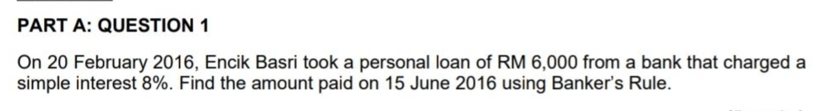 PART A: QUESTION 1
On 20 February 2016, Encik Basri took a personal loan of RM 6,000 from a bank that charged a
simple interest 8%. Find the amount paid on 15 June 2016 using Banker's Rule.
