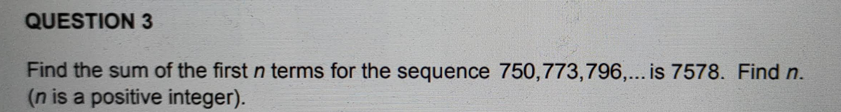 QUESTION 3
Find the sum of the first n terms for the sequence 750,773,796,... is 7578. Find n.
(n is a positive integer).
