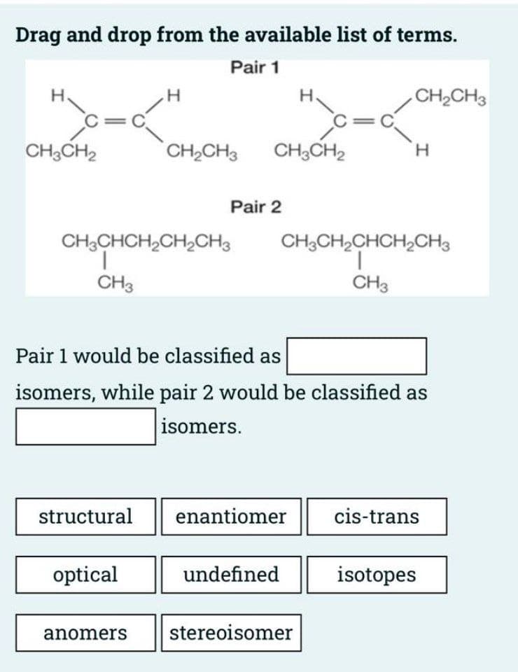 Drag and drop from the available list of terms.
Pair 1
Н
H/G₂
C=C
CH3CH2
structural
H
CH3CHCH₂CH₂CH3
1
CH3
optical
CH₂CH3
anomers
Pair 2
CH3CH2
HC₁
Pair 1 would be classified as
isomers, while pair 2 would be classified as
isomers.
enantiomer
undefined
C=
stereoisomer
CH₂CH3
CH3CH₂CHCH₂CH3
I
CH3
H
cis-trans
isotopes
