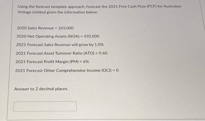 Using the forecast template approach, forecast the 2021 Free Cash Flow (FCF) for Australian
Vintage Limited given the information below.
2020 Sales Revenue = 265,000
2020 Net Operating Assets (NOA) = 435,000
2021 Forecast Sales Revenue will grow by 1.0%
2021 Forecast Asset Turnover Ratio (ATO) = 0.60
!!
2021 Forecast Profit Margin (PM) = 6%
2021 Forecast Other Comprehensive Income (OCI) = 0
Answer to 2 decimal places.
