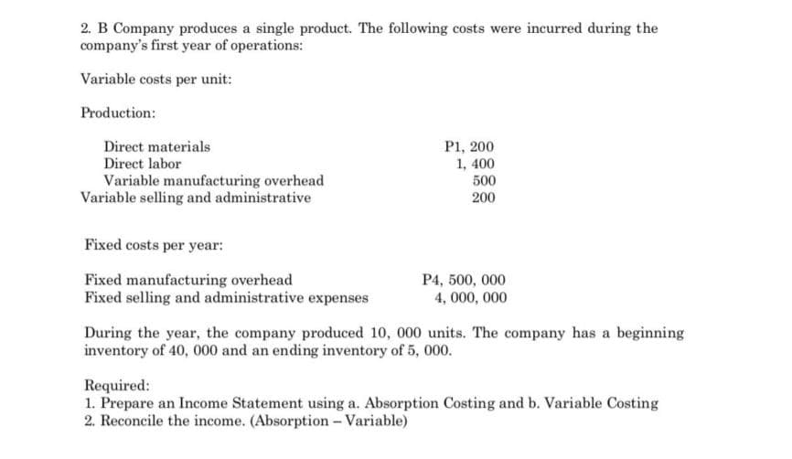 2. B Company produces a single product. The following costs were incurred during the
company's first year of operations:
Variable costs per unit:
Production:
Direct materials
P1, 200
1, 400
500
200
Direct labor
Variable manufacturing overhead
Variable selling and administrative
Fixed costs per year:
Fixed manufacturing overhead
Fixed selling and administrative expenses
P4, 500, 000
4, 000, 000
During the year, the company produced 10, 000 units. The company has a beginning
inventory of 40, 000 and an ending inventory of 5, 000.
Required:
1. Prepare an Income Statement using a. Absorption Costing and b. Variable Costing
2. Reconcile the income. (Absorption - Variable)
