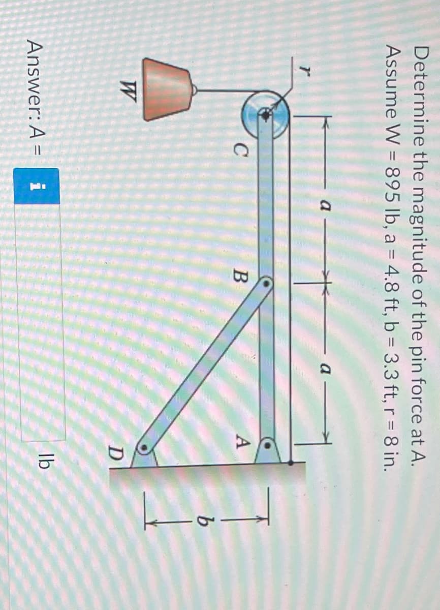 Determine the magnitude of the pin force at A.
Assume W = 895 lb, a = 4.8 ft, b = 3.3 ft, r = 8 in.
W
C
Answer: A = i
B
A
D
lb
Land