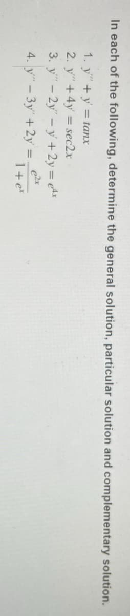 In each of the following, determine the general solution, particular solution and complementary solution.
1. y" + y = tanx
2. y" + 4y = sec2x
3. y" - 2y" -y + 2y = 4x
e²x
4. y" - 3y" + 2y =
1 + ex