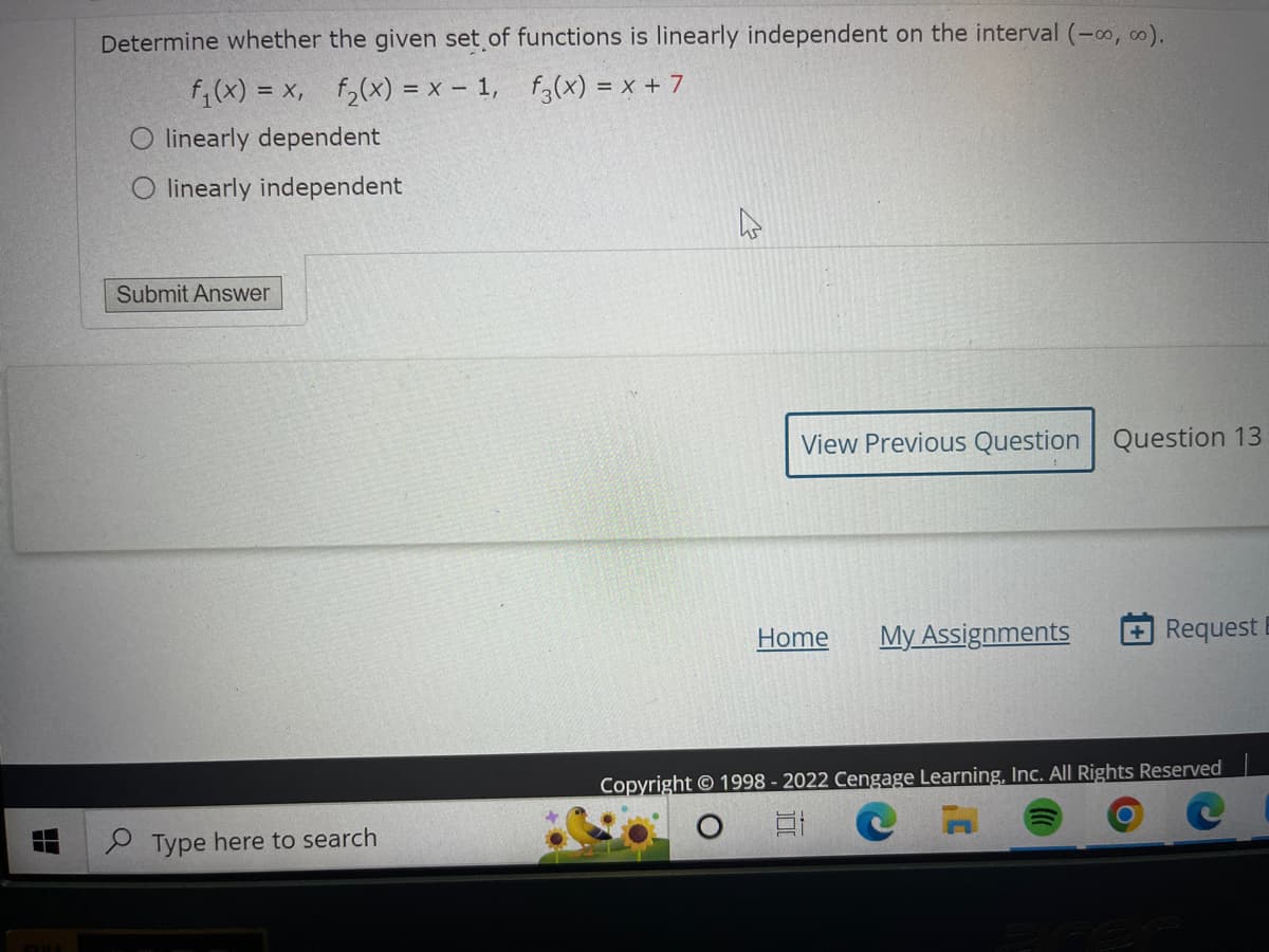 Determine whether the given set of functions is linearly independent on the interval (-∞,00).
f₁(x) = x₁ f₂(x) = x - 1,
f3(x) = x + 7
O linearly dependent
linearly independent
Submit Answer
Type here to search
View Previous Question
Home
My Assignments
Question 13
Request
Copyright © 1998 - 2022 Cengage Learning, Inc. All Rights Reserved
Et