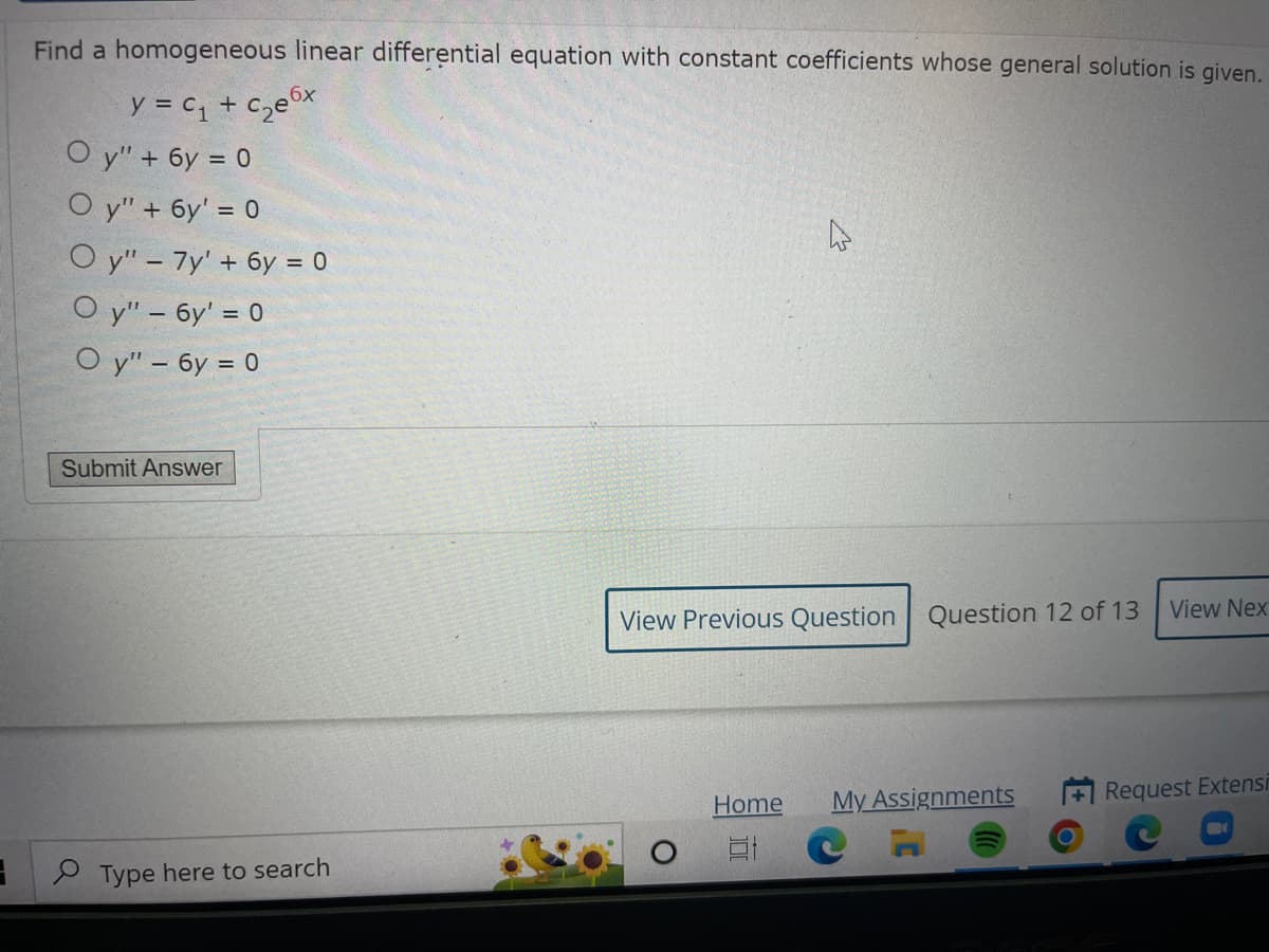 3
Find a homogeneous linear differential equation with constant coefficients whose general solution is given.
y = C₁ + c₂e6x
Oy" + 6y = 0
Oy" + 6y' = 0
Oy" - 7y' + 6y = 0
Oy" - 6y' = 0
Oy" - 6y = 0
Submit Answer
Type here to search
View Previous Question Question 12 of 13
Home
My Assignments
CA
View Nex
Request Extensi