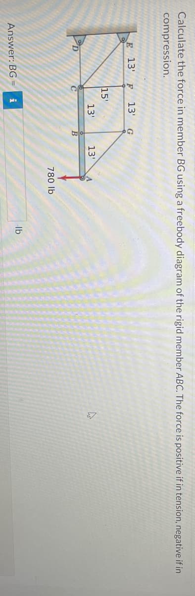 Calculate the force in member BG using a freebody diagram of the rigid member ABC. The force is positive if in tension, negative if in
compression.
E 13' F 13' G
KEM
15'
13'
13'
C
B
Answer: BG= i
780 lb
lb
4