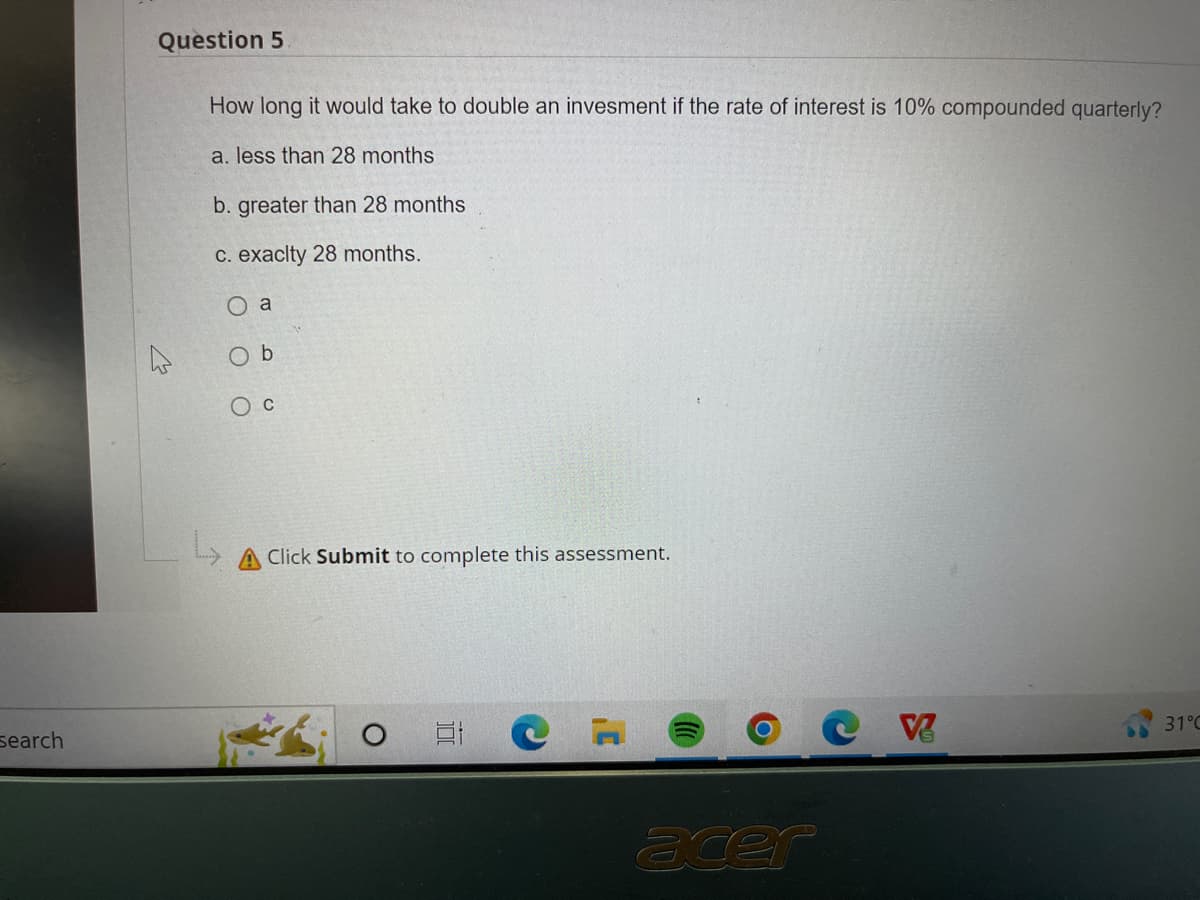 Search
Question 5
How long it would take to double an invesment if the rate of interest is 10% compounded quarterly?
a. less than 28 months
b. greater than 28 months
c. exacity 28 months.
O a
Ob
O C
L
Click Submit to complete this assessment.
acer
V
31°C