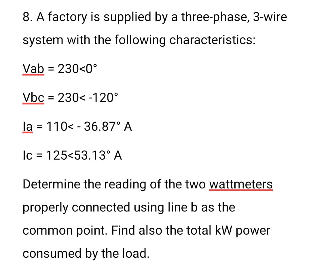 8. A factory is supplied by a three-phase, 3-wire
system with the following characteristics:
Vab = 230<0°
Vbc = 230<-120°
la = 110<-36.87° A
-
Ic = 125<53.13° A
Determine the reading of the two wattmeters
properly connected using line b as the
common point. Find also the total kW power
consumed by the load.