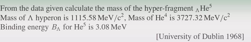 From the data given calculate the mass of the hyper-fragment He
Mass of A hyperon is 1115.58 MeV/c², Mass of He is 3727.32 MeV/c²
Binding energy BA for He5 is 3.08 Me V
[University of Dublin 1968]