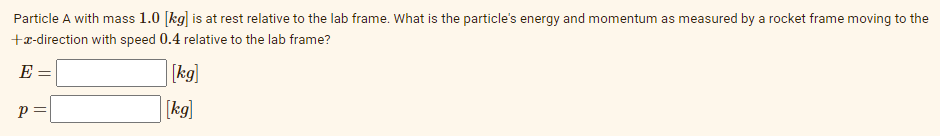 Particle A with mass 1.0 [kg] is at rest relative to the lab frame. What is the particle's energy and momentum as measured by a rocket frame moving to the
+r-direction with speed 0.4 relative to the lab frame?
E =
[kg]
p =
[kg]
