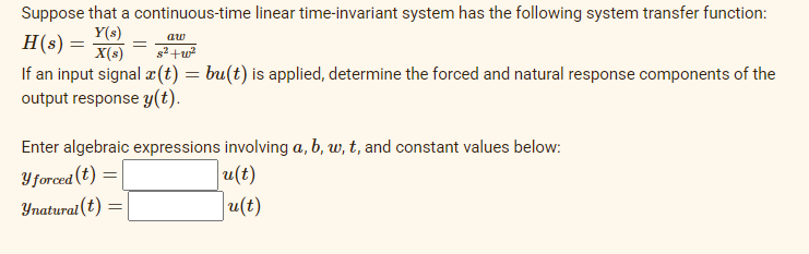 Suppose that a continuous-time linear time-invariant system has the following system transfer function:
Y(s)
H(s) =
X(s)
aw
g² +w
If an input signal æ(t) = bu(t) is applied, determine the forced and natural response components of the
output response y(t).
Enter algebraic expressions involving a, b, w, t, and constant values below:
Y forced (t) =
u(t)
Ynatural(t)
u(t)
