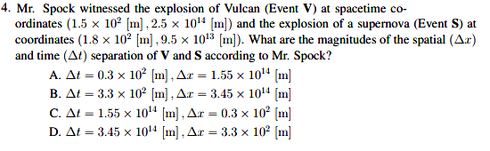 4. Mr. Spock witnessed the explosion of Vulcan (Event V) at spacetime co-
ordinates (1.5 x 102 [m] , 2.5 x 1014 [m]) and the explosion of a supernova (Event S) at
coordinates (1.8 x 102 [m] , 9.5 x 1013 [m]). What are the magnitudes of the spatial (Ar)
and time (At) separation of V and S according to Mr. Spock?
A. At = 0.3 x 10? [m] , Ar = 1.55 x 104 [m]
B. At = 3.3 x 10² [m] , Ar = 3.45 x 1014 [m]
C. At = 1.55 x 104 (m], Ar
D. At = 3.45 x 1014 [m] , Ar
0.3 x 10° (m]
:= 3.3 x 102 [m]
