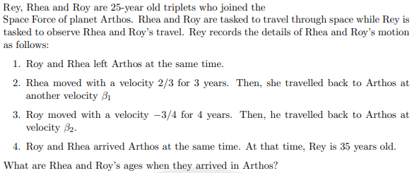 Rey, Rhea and Roy are 25-year old triplets who joined the
Space Force of planet Arthos. Rhea and Roy are tasked to travel through space while Rey is
tasked to observe Rhea and Roy's travel. Rey records the details of Rhea and Roy's motion
as follows:
1. Roy and Rhea left Arthos at the same time.
2. Rhea moved with a velocity 2/3 for 3 years. Then, she travelled back to Arthos at
another velocity B1
3. Roy moved with a velocity -3/4 for 4 years. Then, he travelled back to Arthos at
velocity 32.
4. Roy and Rhea arrived Arthos at the same time. At that time, Rey is 35 years old.
What are Rhea and Roy's ages when they arrived in Arthos?
