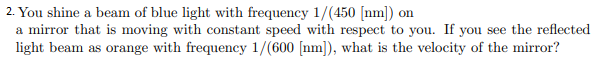 2. You shine a beam of blue light with frequency 1/(450 [nm]) on
a mirror that is moving with constant speed with respect to you. If you see the reflected
light beam as orange with frequency 1/(600 [nm]), what is the velocity of the mirror?
