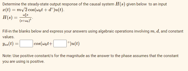 Determine the steady-state output response of the causal system H(s) given below to an input
x(t) = m/2 cos(wot + d°)u(t).
H(s) =
(s+up)s
Fill-in the blanks below and express your answers using algebraic operations involving m, d, and constant
values.
Yss(t) =|
cos(wot+
Ju(t)
Note: Use positive constant/s for the magnitude as the answer to the phase assumes that the constant
you are using is positive.
