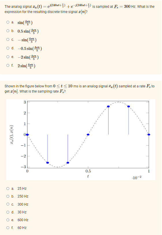 The analog signal xa (t) = e(240xt+) +e-(240xt+) is sampled at F, = 300 Hz. What is the
expression for the resulting discrete time signal a[n]?
O a. sin()
O b. 0.5 sin()
O c. - sin()
O d. -0.5 sin(4m)
O e. -2 sin()
O f. 2 sin()
Shown in the figure below from 0 <t < 10 ms is an analog signal Ta (t) sampled at a rate F, to
get æ[n]. What is the sampling rate F,?
3
2
-2
0.5
10-2
O a. 25 Hz
O b. 250 Hz
О с. 300 Hz
O d. 30 Hz
O e. 600 Hz
Of.
60 Hz
(u)x (t)"x
