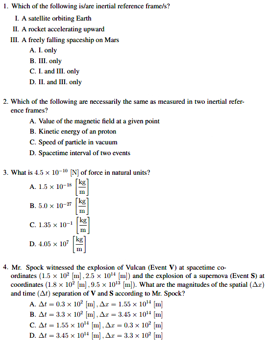1. Which of the following is/are inertial reference frame/s?
I. A satellite orbiting Earth
II. A rocket accelerating upward
III. A freely falling spaceship on Mars
A. I. only
В. I. only
C. I. and III. only
D. II. and III. only
2. Which of the following are necessarily the same as measured in two inertial refer-
ence frames?
A. Value of the magnetic field at a given point
B. Kinetic energy of an proton
C. Speed of particle in vacuum
D. Spacetime interval of two events
3. What is 4.5 x 10-1º [N] of force in natural units?
A. 1.5 x 10-18
in
B. 5.0 x 10-27
[kg]
С. 1.35 х 10-1
m
[kg`
D. 4.05 x 107
m
4. Mr. Spock witnessed the explosion of Vulcan (Event V) at spacetime co-
ordinates (1.5 x 10² [m] , 2.5 x 1014 [m]) and the explosion of a supernova (Event S) at
coordinates (1.8 x 10² [m] , 9.5 x 1013 [m]). What are the magnitudes of the spatial (Ar)
and time (At) separation of V and S according to Mr. Spock?
A. At = 0.3 x 10² [m] , Ar
B. At = 3.3 x 10² [m] , Ar = 3.45 x 1014 [m]
C. At = 1.55 x 1014 [m] , Ar = 0.3 × 102 [m]
D. At = 3.45 x 1014 [m], Ar = 3.3 x 102 [m]
1.55 x 1014 (m]
