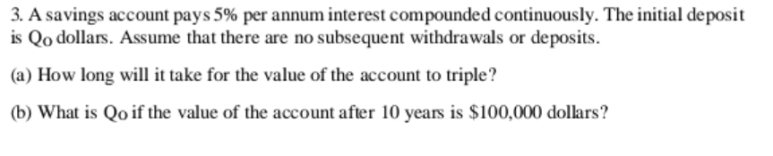 3. A savings account pays 5% per annum interest compounded continuously. The initial deposit
is Qo dollars. Assume that there are no subsequent withdrawals or deposits.
(a) How long will it take for the value of the account to triple?
(b) What is Qo if the value of the account after 10 years is $100,000 dollars?
