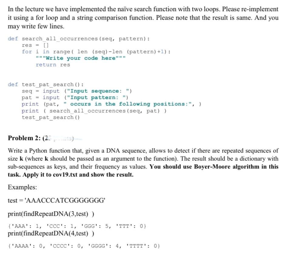 In the lecture we have implemented the naïve search function with two loops. Please re-implement
it using a for loop and a string comparison function. Please note that the result is same. And you
may write few lines.
def search_all_occurrences (seq, pattern):
res = []
for i in range ( len (seq) -len (pattern) +1) :
"""Write your code here"""
return res
def test_pat_search ():
seq = input ("Input sequence: ")
pat = input ("Input pattern: ")
print (pat, " occurs in the following positions:", )
print ( search_all_occurrences (seq, pat) )
test_pat_search ()
Problem 2: (25
ts)
Write a Python function that, given a DNA sequence, allows to detect if there are repeated sequences of
size k (where k should be passed as an argument to the function). The result should be a dictionary with
sub-sequences as keys, and their frequency as values. You should use Boyer-Moore algorithm in this
task. Apply it to cov19.txt and show the result.
Examples:
test = 'AAACCCATCGGGGGGG'
print(findRepeatDNA(3,test) )
{'AAA': 1, 'CCC': 1, ' GGG': 5, 'TTT': 0}
print(findRepeatDNA(4,test) )
{'AAAA': 0, 'CCCC': 0, 'GGGG': 4, 'TTTT': 0}
