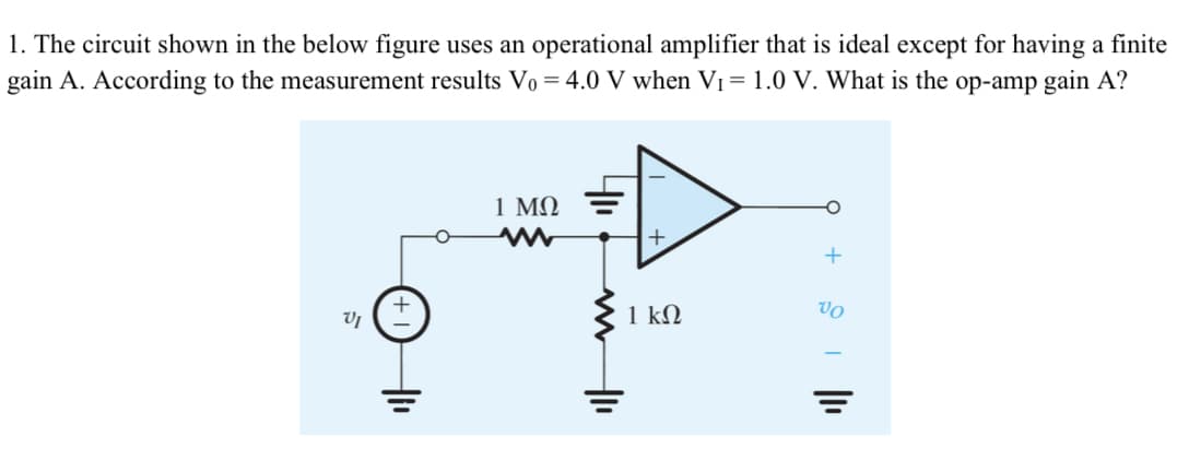 1. The circuit shown in the below figure uses an operational amplifier that is ideal except for having a finite
gain A. According to the measurement results Vo = 4.0 V when VI = 1.0 V. What is the op-amp gain A?
1 ΜΩ
+
1 ΚΩ
