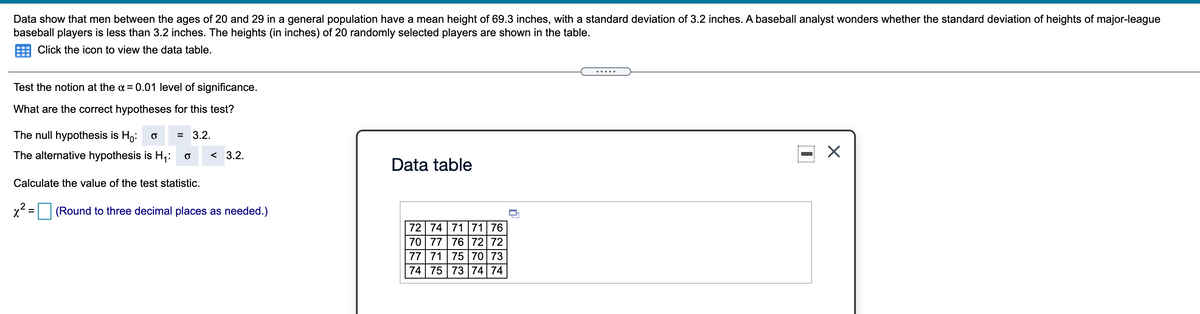 Data show that men between the ages of 20 and 29 in a general population have a mean height of 69.3 inches, with a standard deviation of 3.2 inches. A baseball analyst wonders whether the standard deviation of heights of major-league
baseball players is less than 3.2 inches. The heights (in inches) of 20 randomly selected players are shown in the table.
Click the icon to view the data table.
.... .
Test the notion at the a = 0.01 level of significance.
What are the correct hypotheses for this test?
The null hypothesis is Ho:
= 3.2.
The alternative hypothesis is H,:
< 3.2.
Data table
Calculate the value of the test statistic.
(Round to three decimal places as needed.)
%3D
72 74 71 71 76
70 77 76 72 72
77 71 75 70 73
74 75 73 74 74
