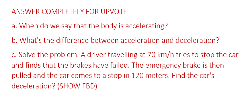 ANSWER COMPLETELY FOR UPVOTE
a. When do we say that the body is accelerating?
b. What's the difference between acceleration and deceleration?
c. Solve the problem. A driver travelling at 70 km/h tries to stop the car
and finds that the brakes have failed. The emergency brake is then
pulled and the car comes to a stop in 120 meters. Find the car's
deceleration? (SHOW FBD)