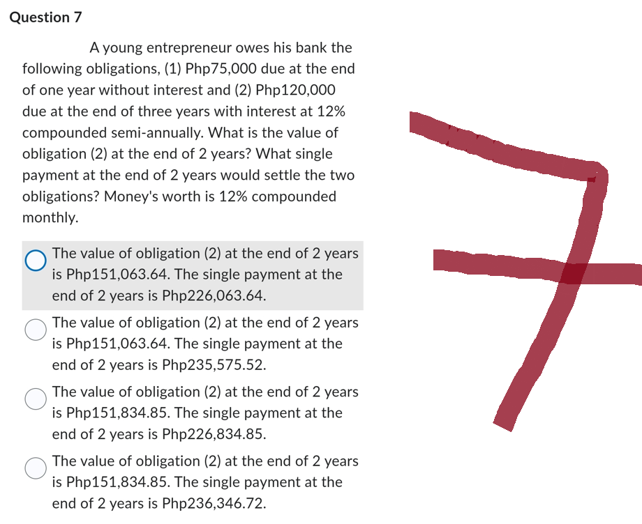 Question 7
A young entrepreneur owes his bank the
following obligations, (1) Php75,000 due at the end
of one year without interest and (2) Php120,000
due at the end of three years with interest at 12%
compounded semi-annually. What is the value of
obligation (2) at the end of 2 years? What single
payment at the end of 2 years would settle the two
obligations? Money's worth is 12% compounded
monthly.
The value of obligation (2) at the end of 2 years
is Php151,063.64. The single payment at the
end of 2 years is Php226,063.64.
The value of obligation (2) at the end of 2 years
is Php151,063.64. The single payment at the
end of 2 years is Php235,575.52.
The value of obligation (2) at the end of 2 years
is Php151,834.85. The single payment at the
end of 2 years is Php226,834.85.
The value of obligation (2) at the end of 2 years
is Php151,834.85. The single payment at the
end of 2 years is Php236,346.72.