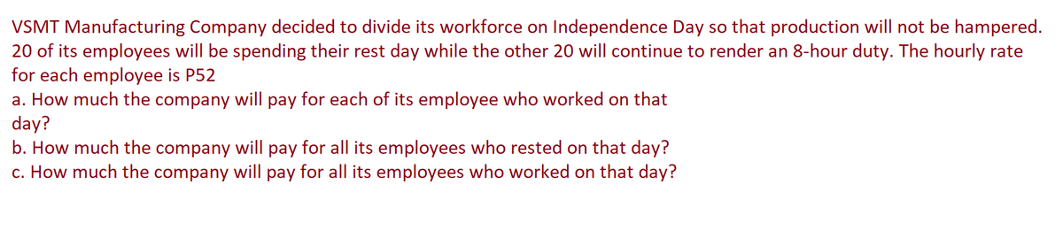 VSMT Manufacturing Company decided to divide its workforce on Independence Day so that production will not be hampered.
20 of its employees will be spending their rest day while the other 20 will continue to render an 8-hour duty. The hourly rate
for each employee is P52
a. How much the company will pay for each of its employee who worked on that
day?
b. How much the company will pay for all its employees who rested on that day?
c. How much the company will pay for all its employees who worked on that day?