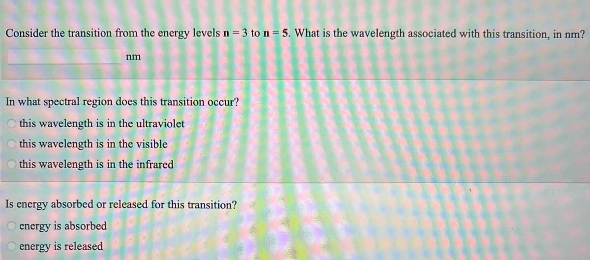 Consider the transition from the energy levels n = 3 to n = 5. What is the wavelength associated with this transition, in nm?
nm
In what spectral region does this transition occur?
this wavelength is in the ultraviolet
this wavelength is in the visible
this wavelength is in the infrared
Is energy absorbed or released for this transition?
energy is absorbed
energy is released
