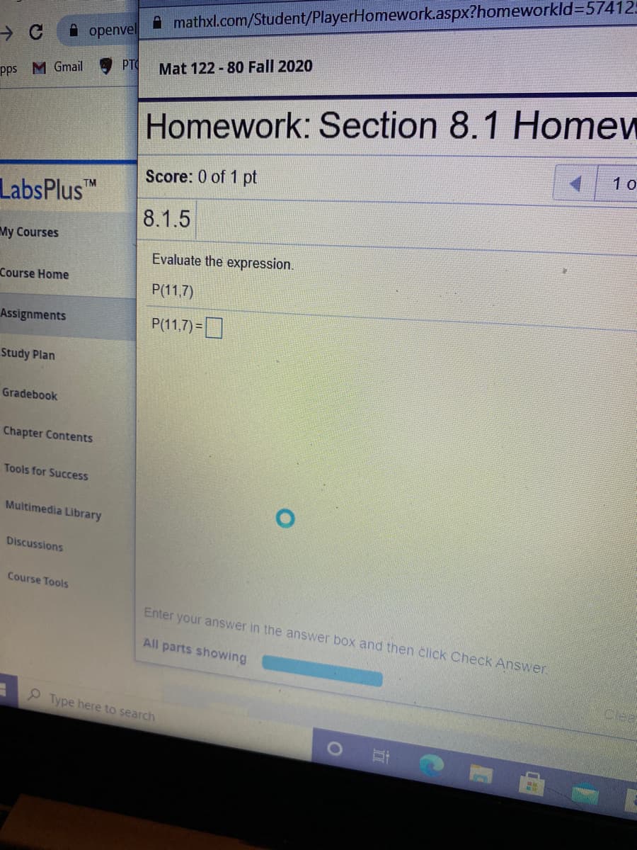 A mathxl.com/Student/PlayerHomework.aspx?homeworkld3574125
A openvel
PT
Mat 122 - 80 Fall 2020
pps M Gmail
Homework: Section 8.1 Homew
1 o
Score: 0 of 1 pt
TM
LabsPlus
8.1.5
My Courses
Evaluate the expression.
Course Home
P(11,7)
Assignments
P(11.7)=O
Study Plan
Gradebook
Chapter Contents
Tools for Success
Multimedia Library
Discussions
Course Tools
Enter your answer in the answer box and then click Check Answer
All parts showing
Clea
P Type here to search
