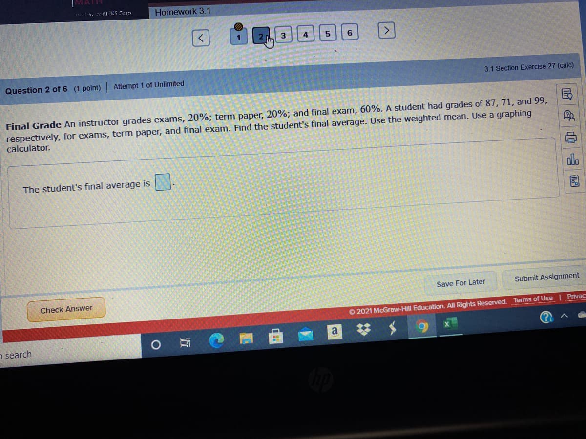 VATH
Al K5 erp
Homework 3.1
3
4
5
6
Question 2 of 6 (1 point) Attempt 1 of Unlimited
3.1 Section Exercise 27 (calc)
Final Grade An instructor grades exams, 20%; term paper, 20%; and final exam, 60%. A student had grades of 87, 71, and 99,
respectively, for exams, term paper, and final exam. Find the student's final average. Use the weighted mean. Use a graphing
calculator.
ola
The student's final average is
Save For Later
Submit Assignment
Check Answer
Privac
O 2021 McGraw-Hill Education, All Rights Reserved. Terms of Use
a
o search
哈 @ 四
